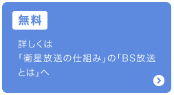 無料：詳しくは「衛星放送の仕組み」の「BS放送とは」へ